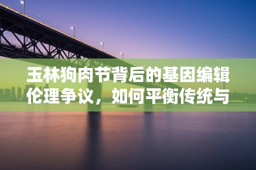 玉林狗肉节背后的基因编辑伦理争议，如何平衡传统与科技进步？