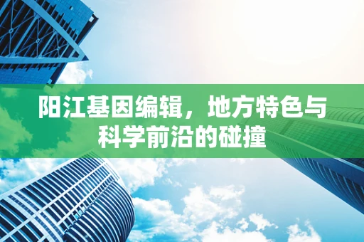 阳江基因编辑，地方特色与科学前沿的碰撞