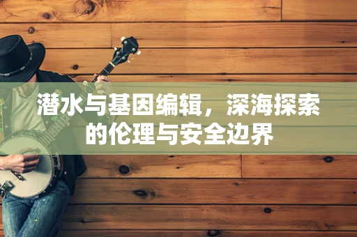 潜水与基因编辑，深海探索的伦理与安全边界