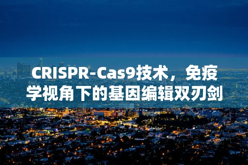 CRISPR-Cas9技术，免疫学视角下的基因编辑双刃剑？