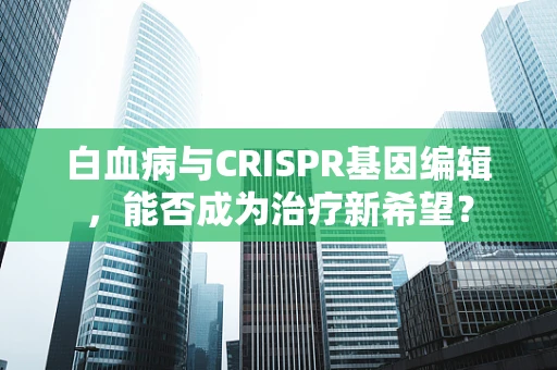 白血病与CRISPR基因编辑，能否成为治疗新希望？