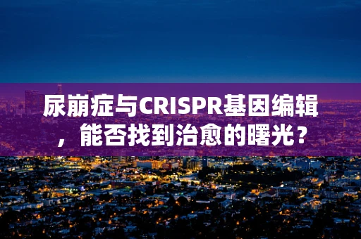尿崩症与CRISPR基因编辑，能否找到治愈的曙光？
