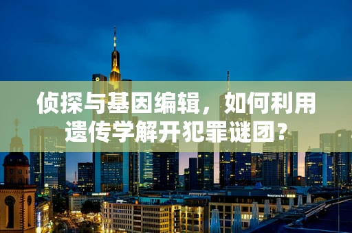 侦探与基因编辑，如何利用遗传学解开犯罪谜团？
