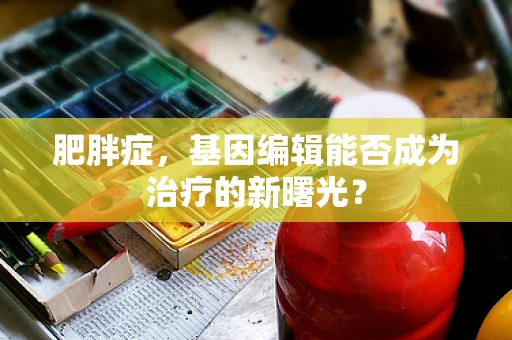 肥胖症，基因编辑能否成为治疗的新曙光？