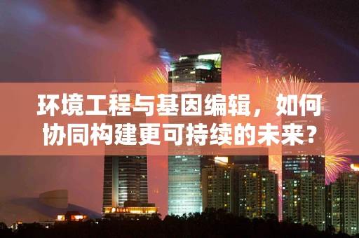 环境工程与基因编辑，如何协同构建更可持续的未来？