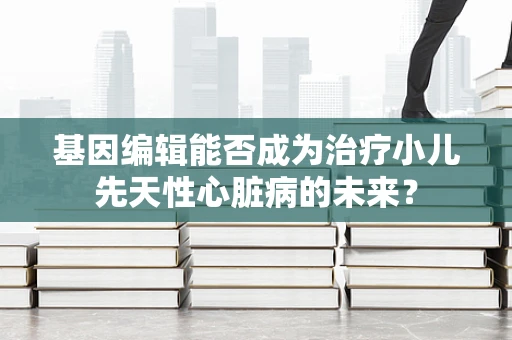 基因编辑能否成为治疗小儿先天性心脏病的未来？