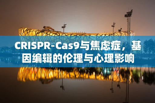 CRISPR-Cas9与焦虑症，基因编辑的伦理与心理影响