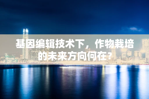 基因编辑技术下，作物栽培的未来方向何在？