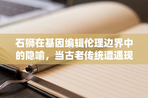 石狮在基因编辑伦理边界中的隐喻，当古老传统遭遇现代科技