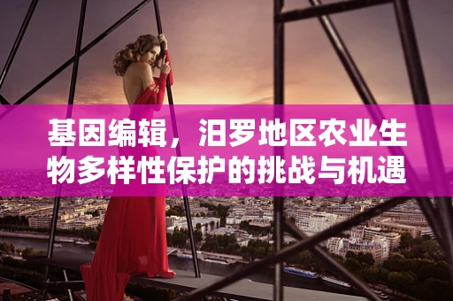 基因编辑，汨罗地区农业生物多样性保护的挑战与机遇？