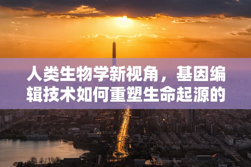 人类生物学新视角，基因编辑技术如何重塑生命起源的剧本？