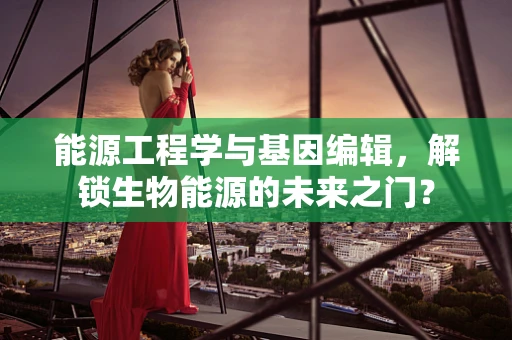 能源工程学与基因编辑，解锁生物能源的未来之门？