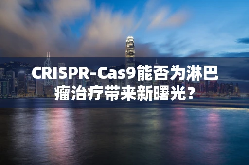 CRISPR-Cas9能否为淋巴瘤治疗带来新曙光？