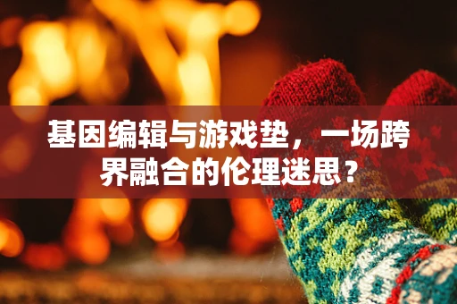 基因编辑与游戏垫，一场跨界融合的伦理迷思？