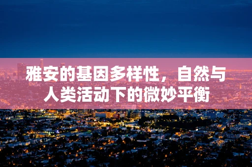 雅安的基因多样性，自然与人类活动下的微妙平衡