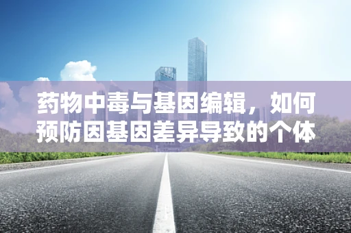 药物中毒与基因编辑，如何预防因基因差异导致的个体反应差异？