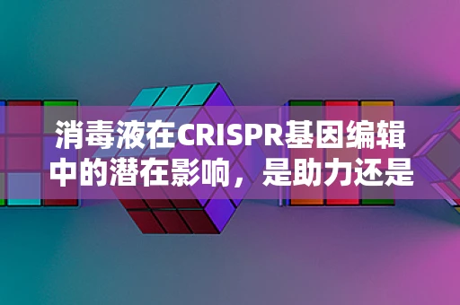 消毒液在CRISPR基因编辑中的潜在影响，是助力还是阻碍？
