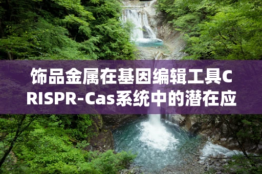 饰品金属在基因编辑工具CRISPR-Cas系统中的潜在应用，是福音还是隐忧？
