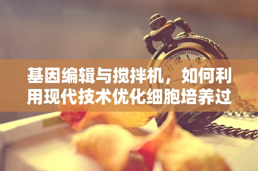基因编辑与搅拌机，如何利用现代技术优化细胞培养过程？