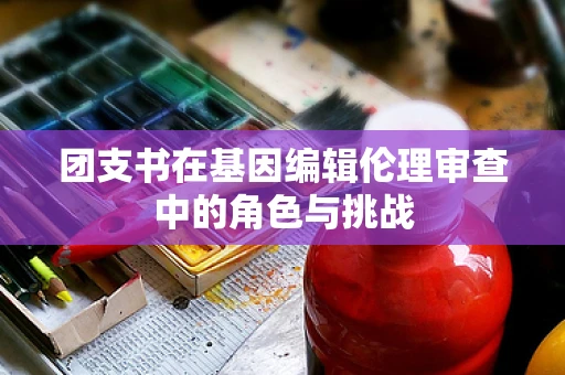 团支书在基因编辑伦理审查中的角色与挑战