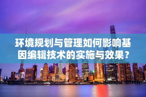 环境规划与管理如何影响基因编辑技术的实施与效果？