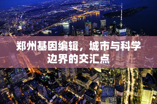 郑州基因编辑，城市与科学边界的交汇点