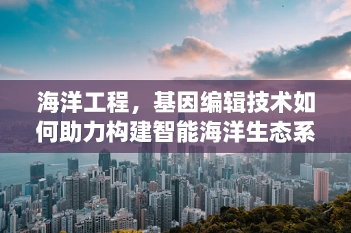 海洋工程，基因编辑技术如何助力构建智能海洋生态系统？
