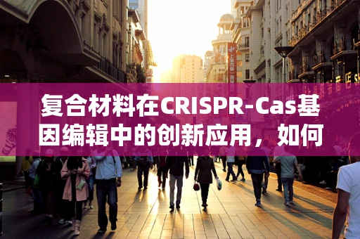 复合材料在CRISPR-Cas基因编辑中的创新应用，如何提升编辑效率与精准度？