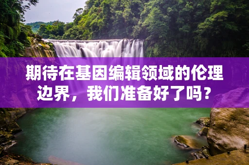 期待在基因编辑领域的伦理边界，我们准备好了吗？