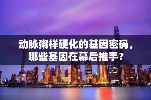 动脉粥样硬化的基因密码，哪些基因在幕后推手？
