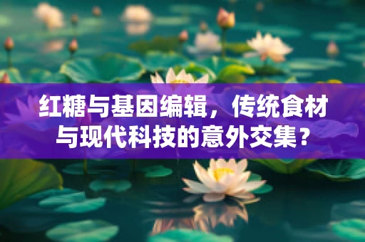 红糖与基因编辑，传统食材与现代科技的意外交集？