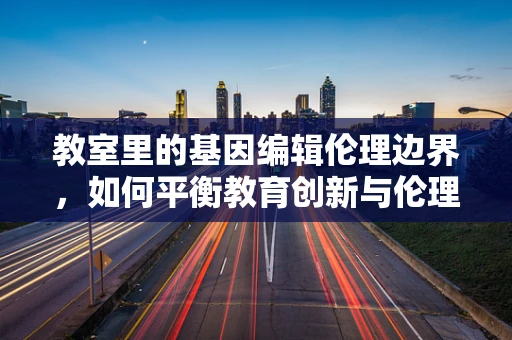 教室里的基因编辑伦理边界，如何平衡教育创新与伦理考量？