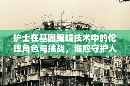 护士在基因编辑技术中的伦理角色与挑战，谁应守护人类未来的编辑之门？