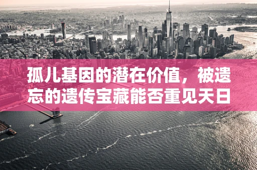 孤儿基因的潜在价值，被遗忘的遗传宝藏能否重见天日？