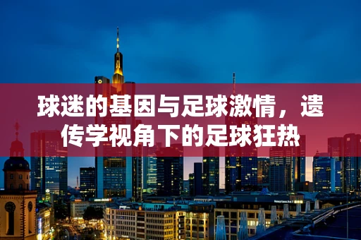 球迷的基因与足球激情，遗传学视角下的足球狂热