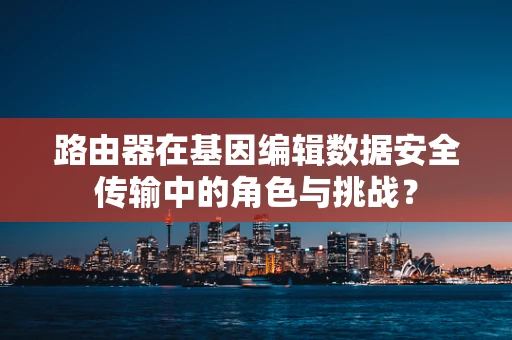 路由器在基因编辑数据安全传输中的角色与挑战？