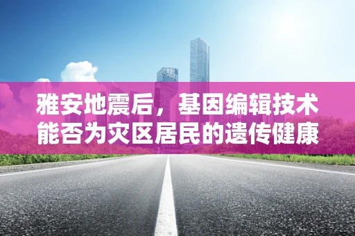 雅安地震后，基因编辑技术能否为灾区居民的遗传健康带来新希望？
