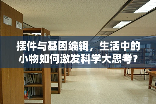 摆件与基因编辑，生活中的小物如何激发科学大思考？