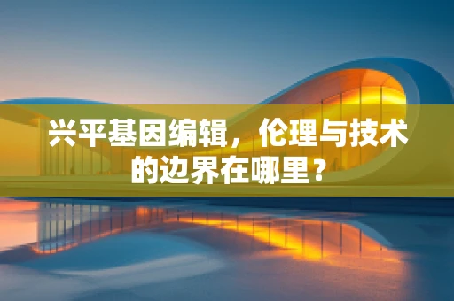 兴平基因编辑，伦理与技术的边界在哪里？