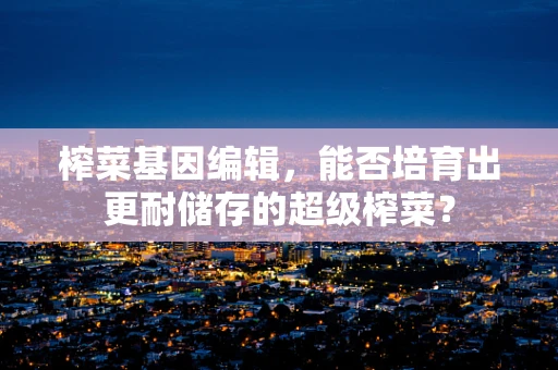 榨菜基因编辑，能否培育出更耐储存的超级榨菜？