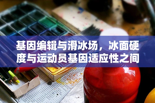 基因编辑与滑冰场，冰面硬度与运动员基因适应性之间的微妙联系