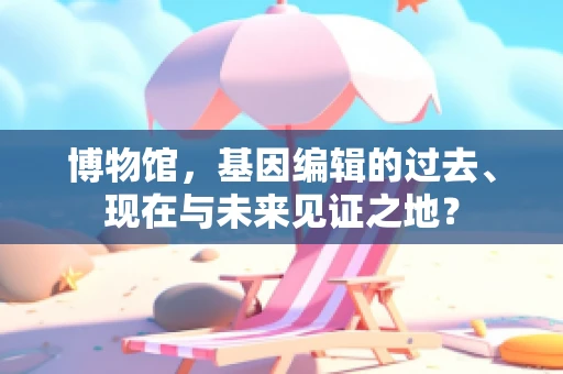博物馆，基因编辑的过去、现在与未来见证之地？
