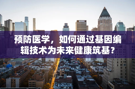 预防医学，如何通过基因编辑技术为未来健康筑基？