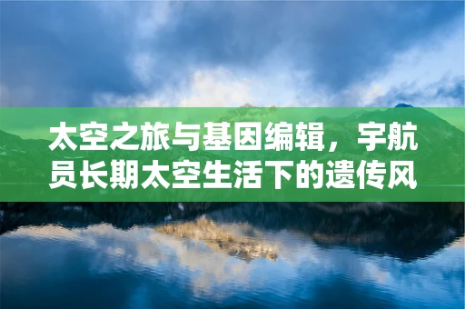 太空之旅与基因编辑，宇航员长期太空生活下的遗传风险