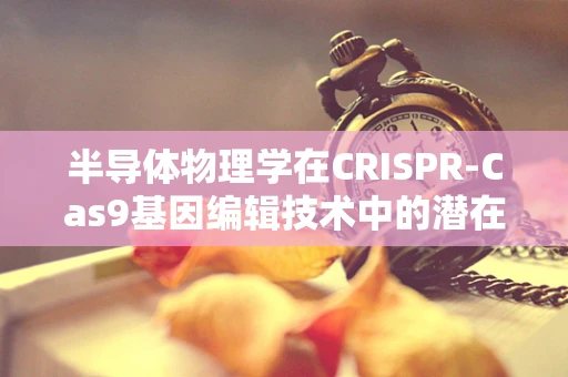 半导体物理学在CRISPR-Cas9基因编辑技术中的潜在应用，是机遇还是挑战？