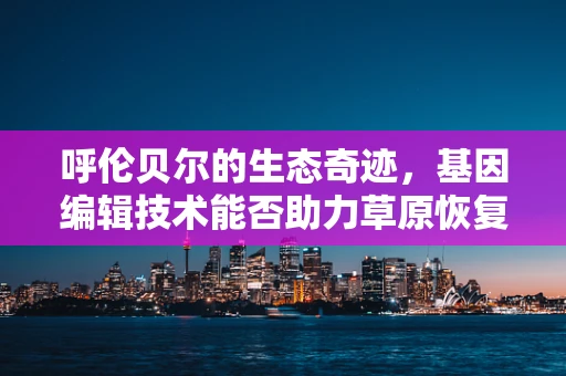 呼伦贝尔的生态奇迹，基因编辑技术能否助力草原恢复？
