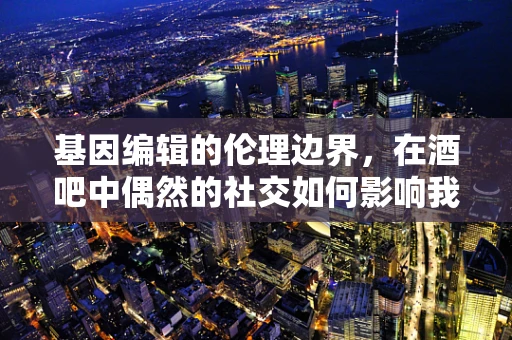 基因编辑的伦理边界，在酒吧中偶然的社交如何影响我们的未来？