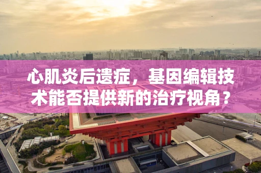 心肌炎后遗症，基因编辑技术能否提供新的治疗视角？