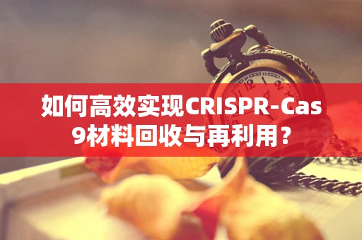 如何高效实现CRISPR-Cas9材料回收与再利用？