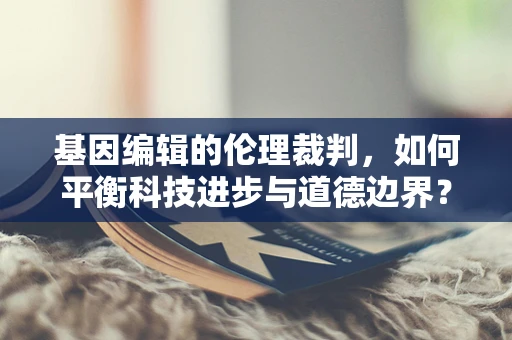 基因编辑的伦理裁判，如何平衡科技进步与道德边界？